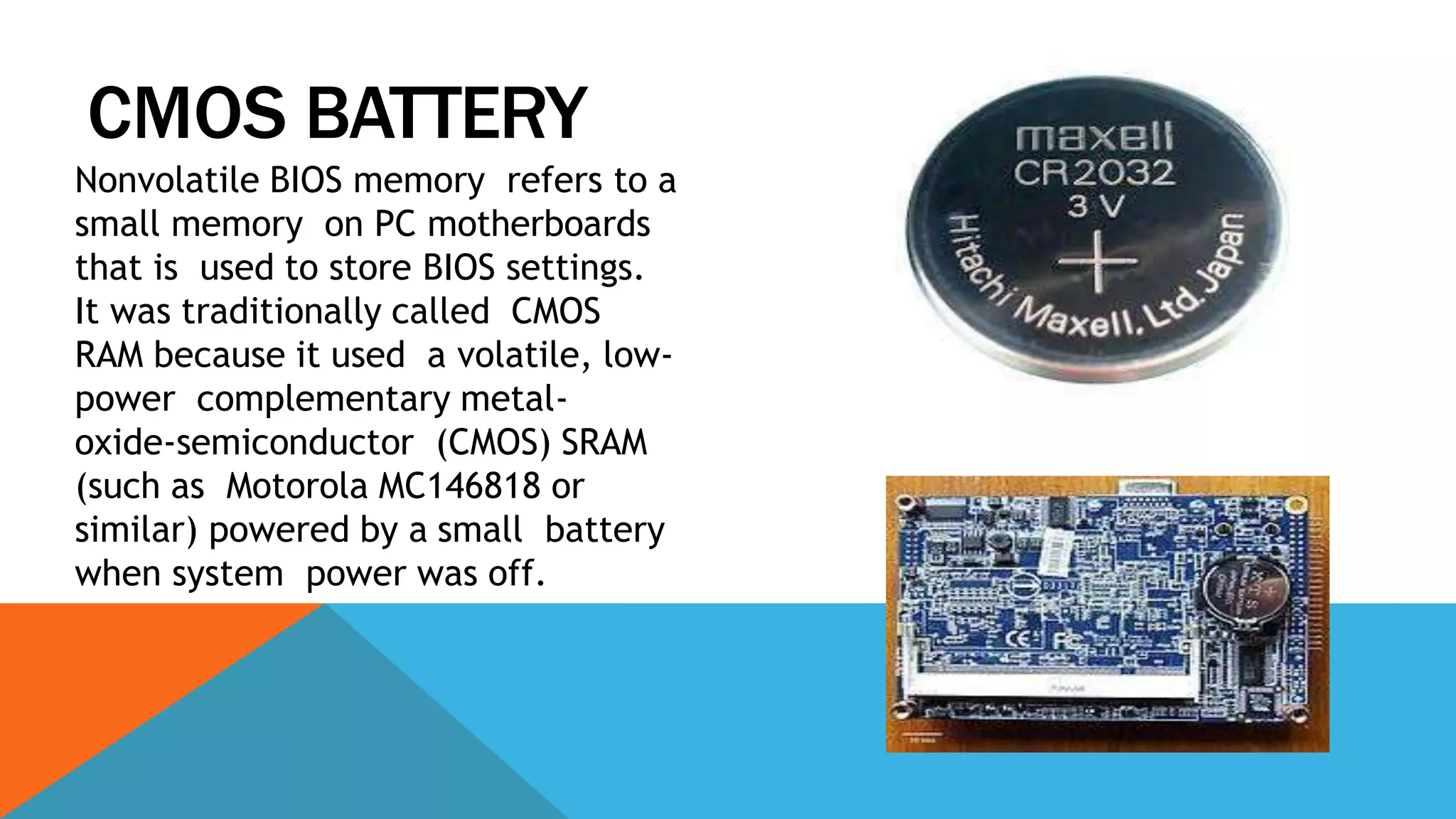CMOS BATTERY
Nonvolatile BIOS memory refers to a
small memory on PC motherboards
that is used to store BIOS settings.
It was traditionally called CMOS
RAM because it used a volatile, low-
power complementary metal-
oxide-semiconductor (CMOS) SRAM
(such as Motorola MC146818 or
similar) powered by a small battery
when system power was off.
 