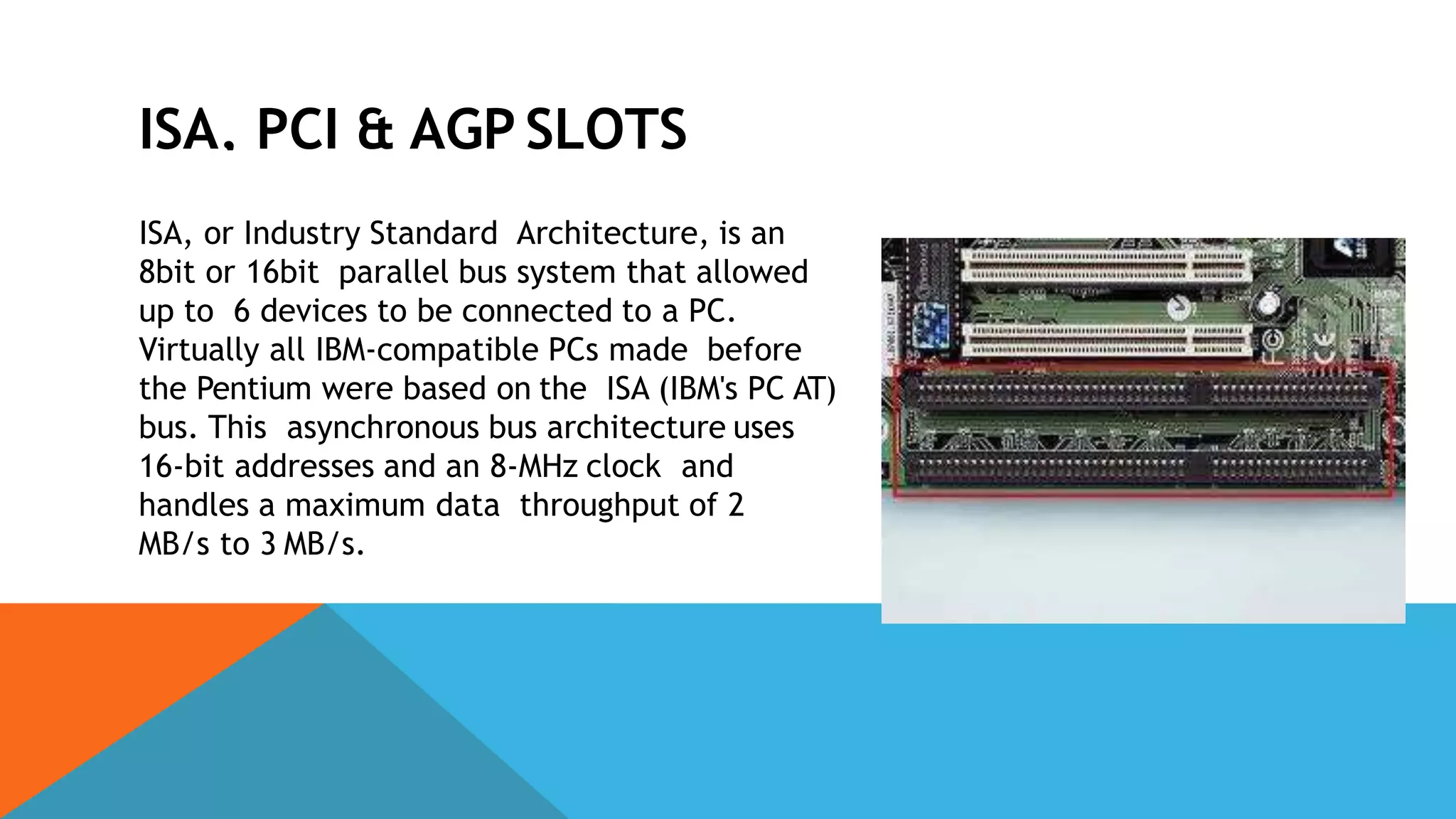 ISA, PCI & AGP SLOTS
ISA, or Industry Standard Architecture, is an
8bit or 16bit parallel bus system that allowed
up to 6 devices to be connected to a PC.
Virtually all IBM-compatible PCs made before
the Pentium were based on the ISA (IBM's PC AT)
bus. This asynchronous bus architecture uses
16-bit addresses and an 8-MHz clock and
handles a maximum data throughput of 2
MB/s to 3 MB/s.
 