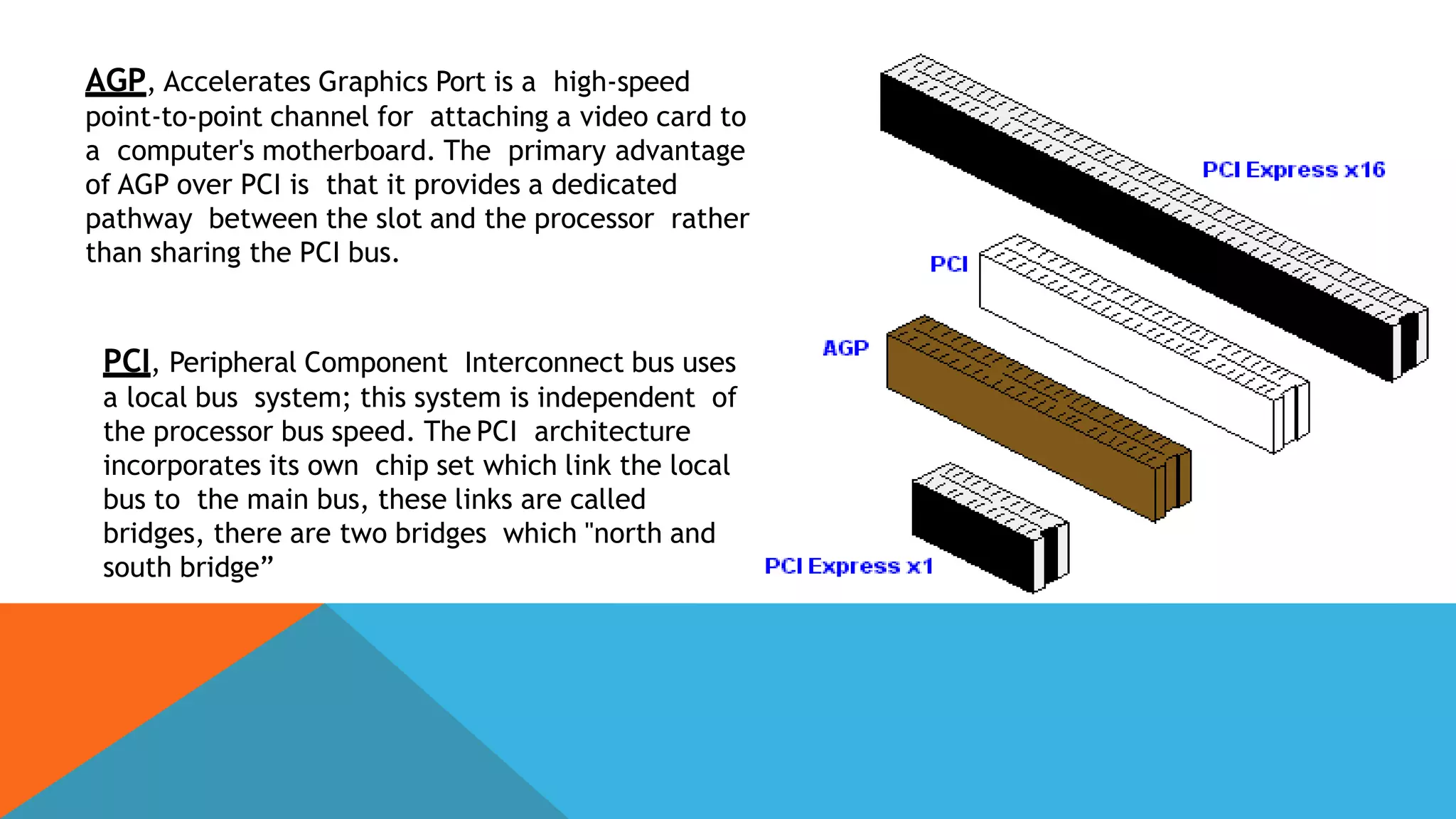 AGP, Accelerates Graphics Port is a high-speed
point-to-point channel for attaching a video card to
a computer's motherboard. The primary advantage
of AGP over PCI is that it provides a dedicated
pathway between the slot and the processor rather
than sharing the PCI bus.
PCI, Peripheral Component Interconnect bus uses
a local bus system; this system is independent of
the processor bus speed. The PCI architecture
incorporates its own chip set which link the local
bus to the main bus, these links are called
bridges, there are two bridges which "north and
south bridge”
 