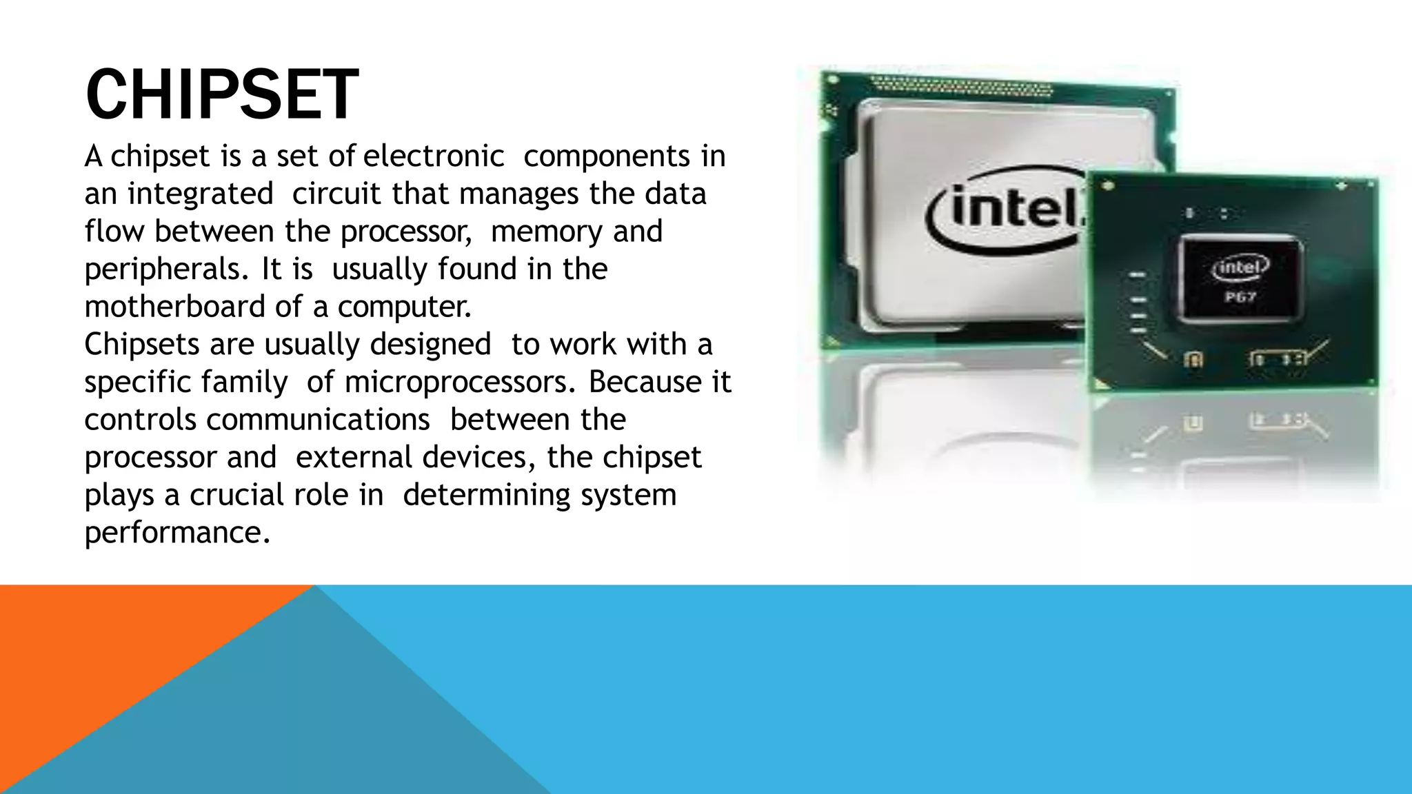 CHIPSET
A chipset is a set of electronic components in
an integrated circuit that manages the data
flow between the processor, memory and
peripherals. It is usually found in the
motherboard of a computer.
Chipsets are usually designed to work with a
specific family of microprocessors. Because it
controls communications between the
processor and external devices, the chipset
plays a crucial role in determining system
performance.
 