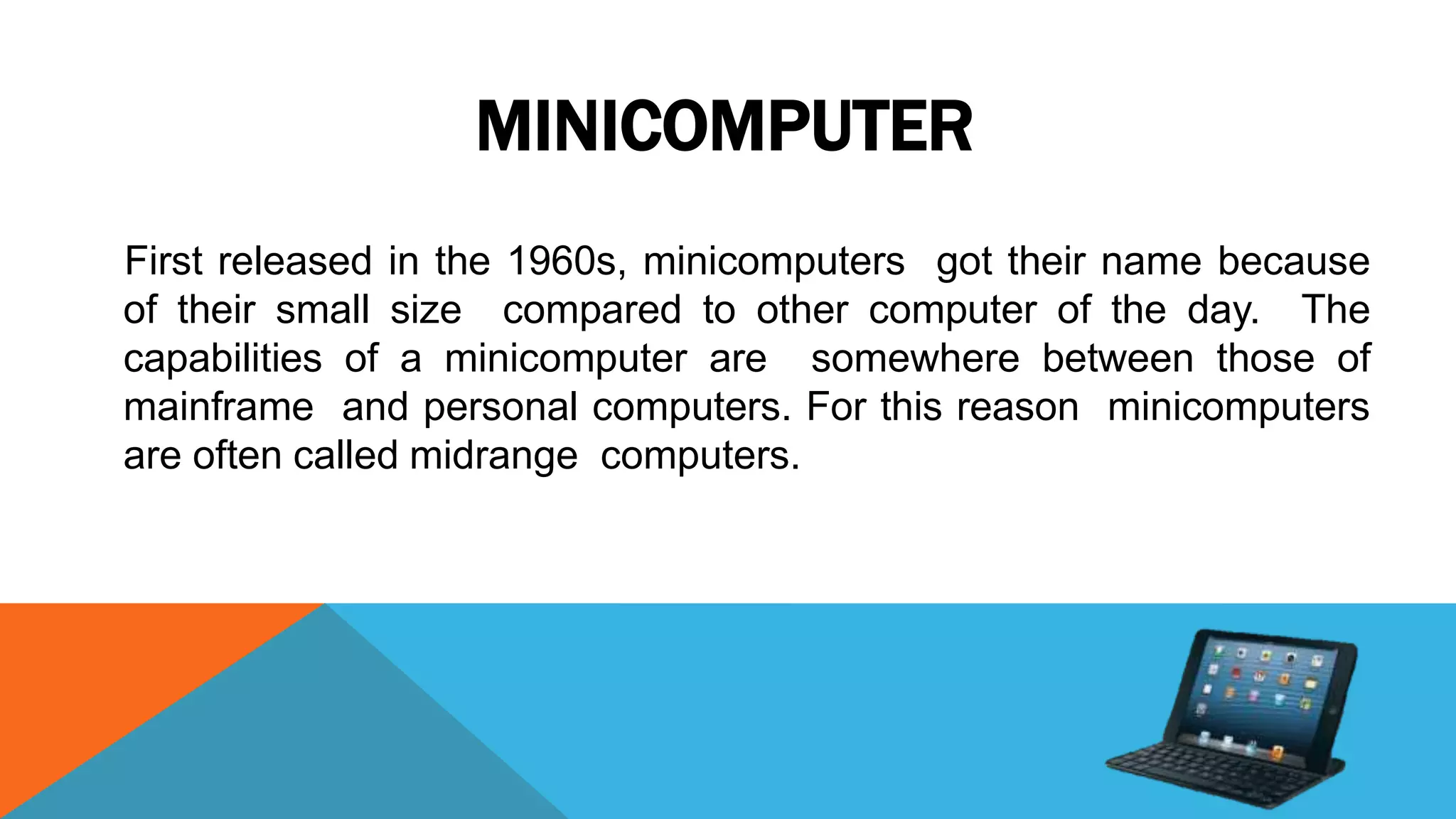MINICOMPUTER
First released in the 1960s, minicomputers got their name because
of their small size compared to other computer of the day. The
capabilities of a minicomputer are somewhere between those of
mainframe and personal computers. For this reason minicomputers
are often called midrange computers.
 