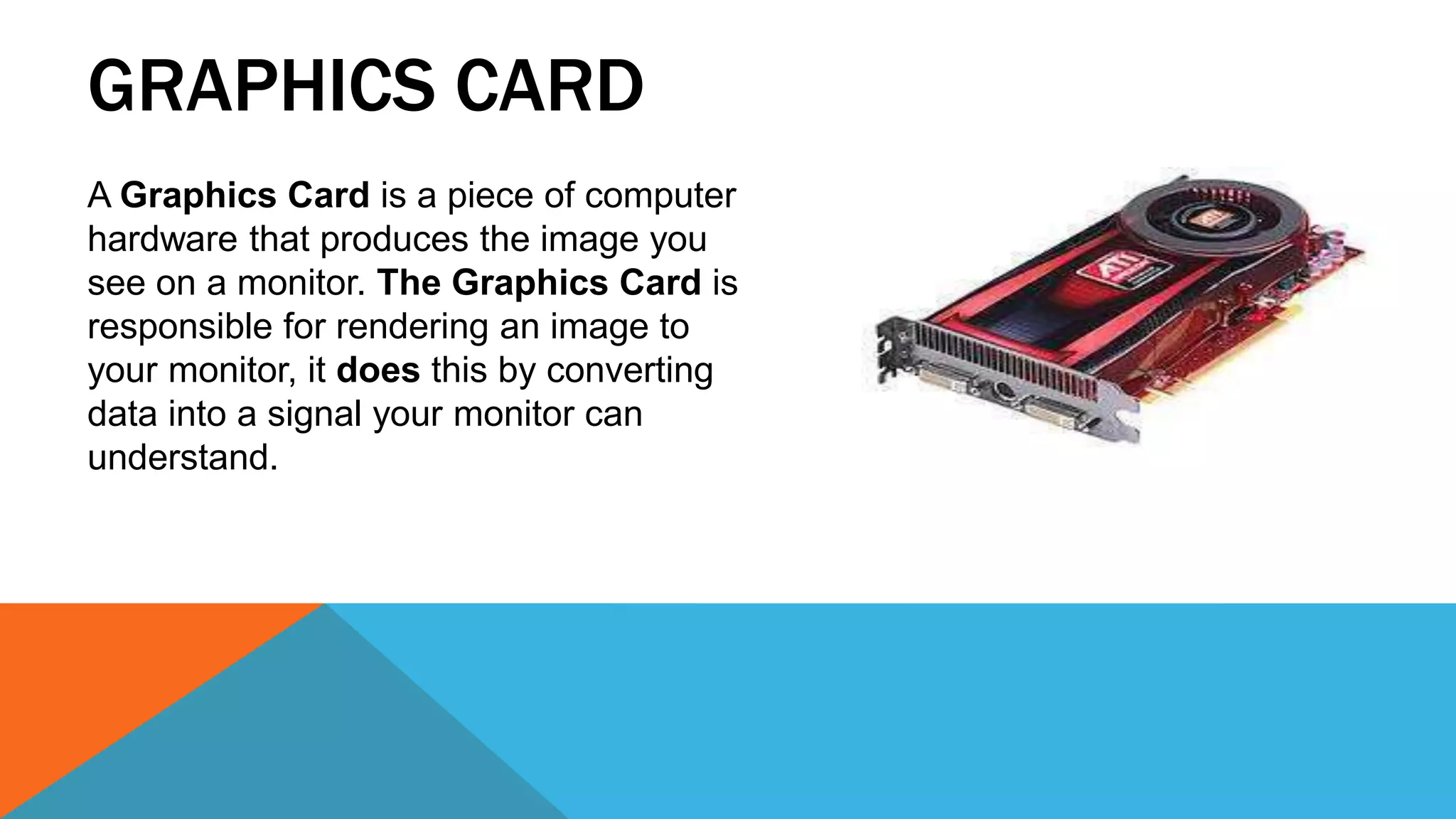 GRAPHICS CARD
A Graphics Card is a piece of computer
hardware that produces the image you
see on a monitor. The Graphics Card is
responsible for rendering an image to
your monitor, it does this by converting
data into a signal your monitor can
understand.
 