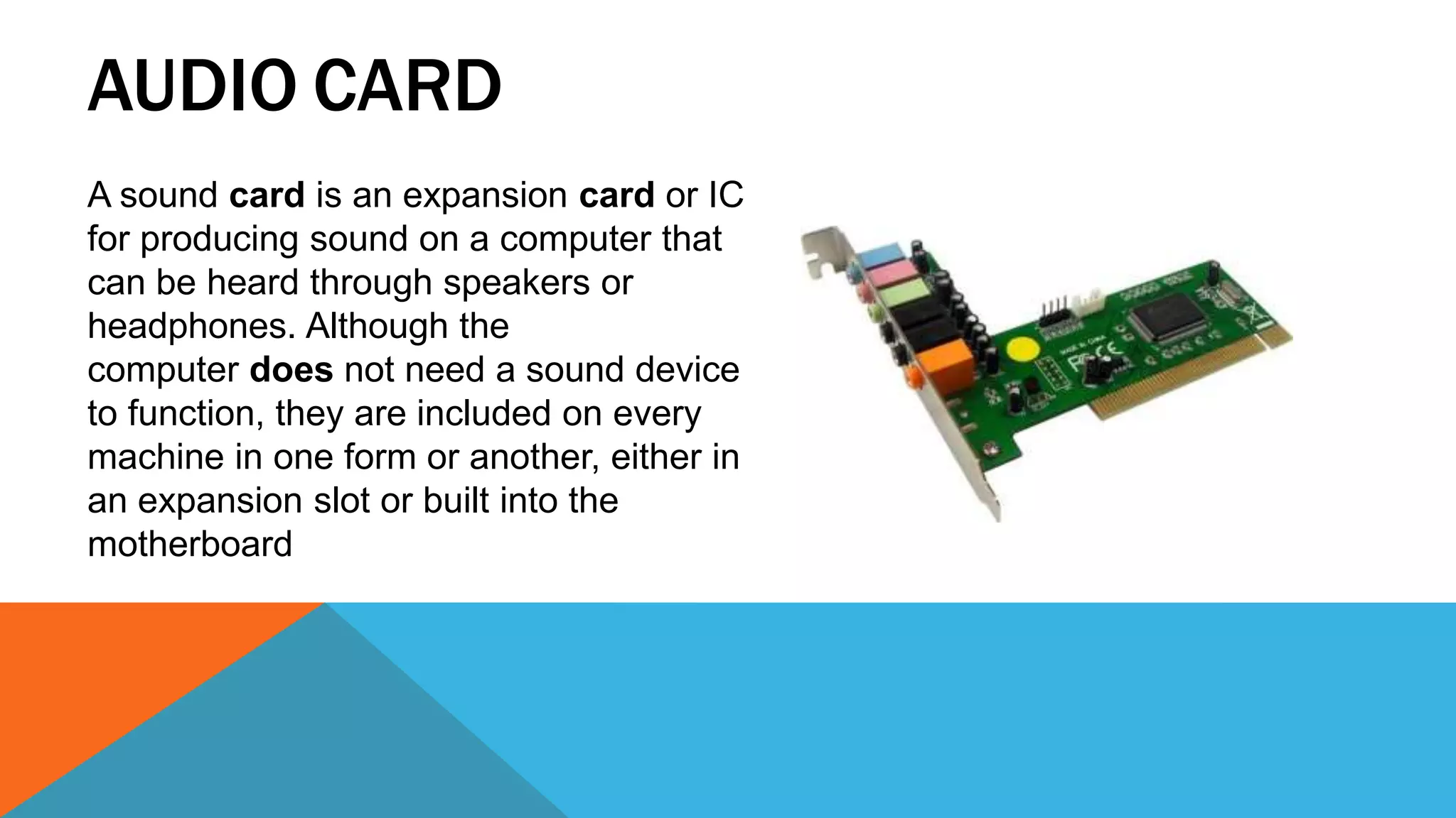 AUDIO CARD
A sound card is an expansion card or IC
for producing sound on a computer that
can be heard through speakers or
headphones. Although the
computer does not need a sound device
to function, they are included on every
machine in one form or another, either in
an expansion slot or built into the
motherboard
 