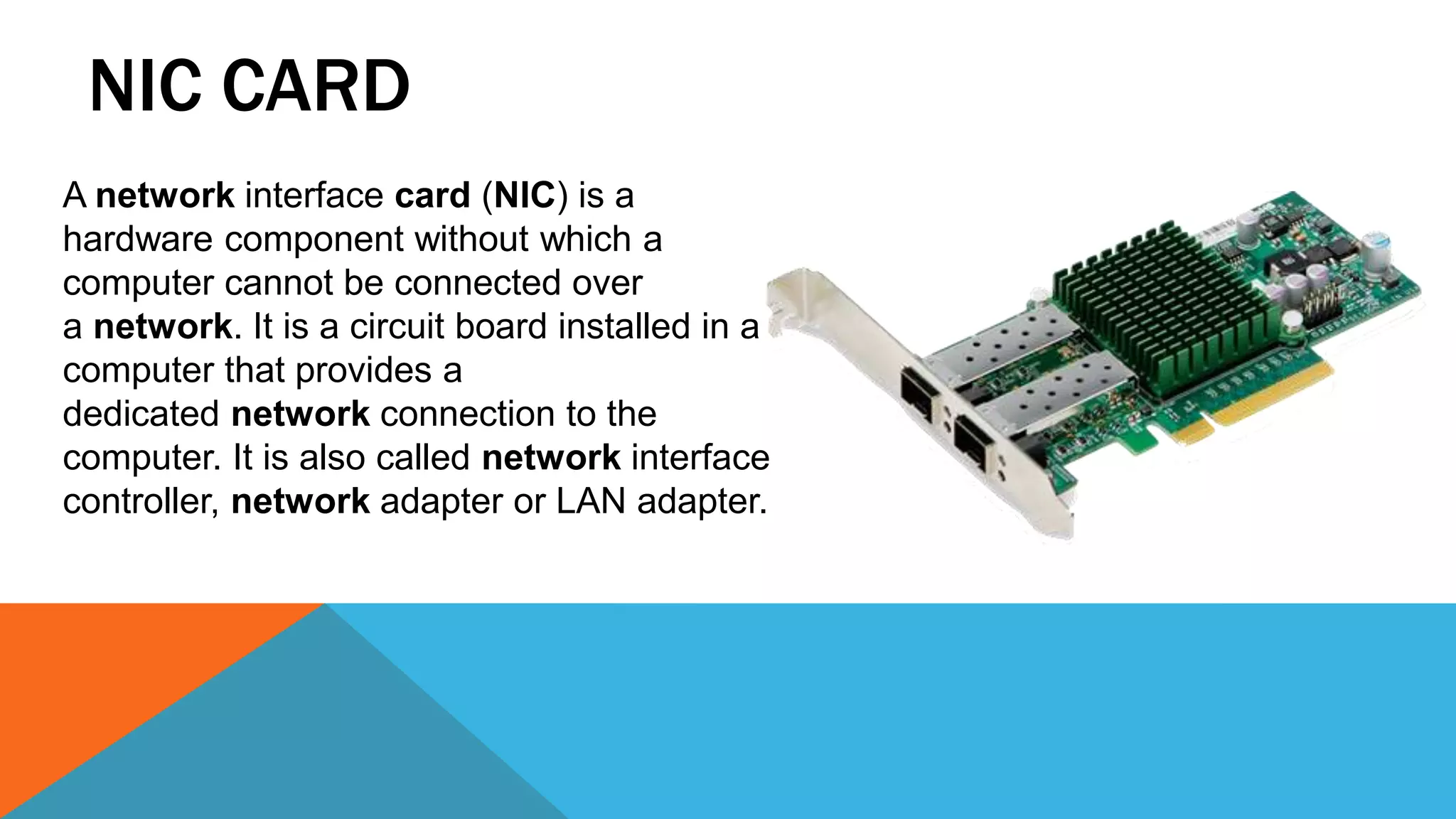 NIC CARD
A network interface card (NIC) is a
hardware component without which a
computer cannot be connected over
a network. It is a circuit board installed in a
computer that provides a
dedicated network connection to the
computer. It is also called network interface
controller, network adapter or LAN adapter.
 