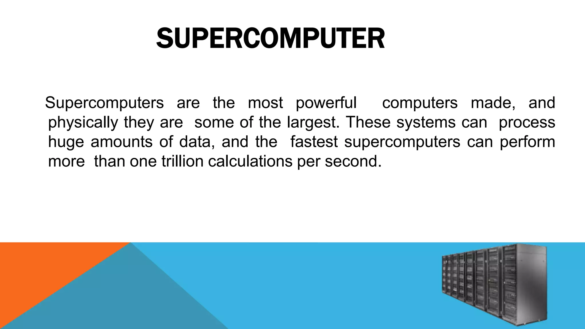 SUPERCOMPUTER
Supercomputers are the most powerful computers made, and
physically they are some of the largest. These systems can process
huge amounts of data, and the fastest supercomputers can perform
more than one trillion calculations per second.
 