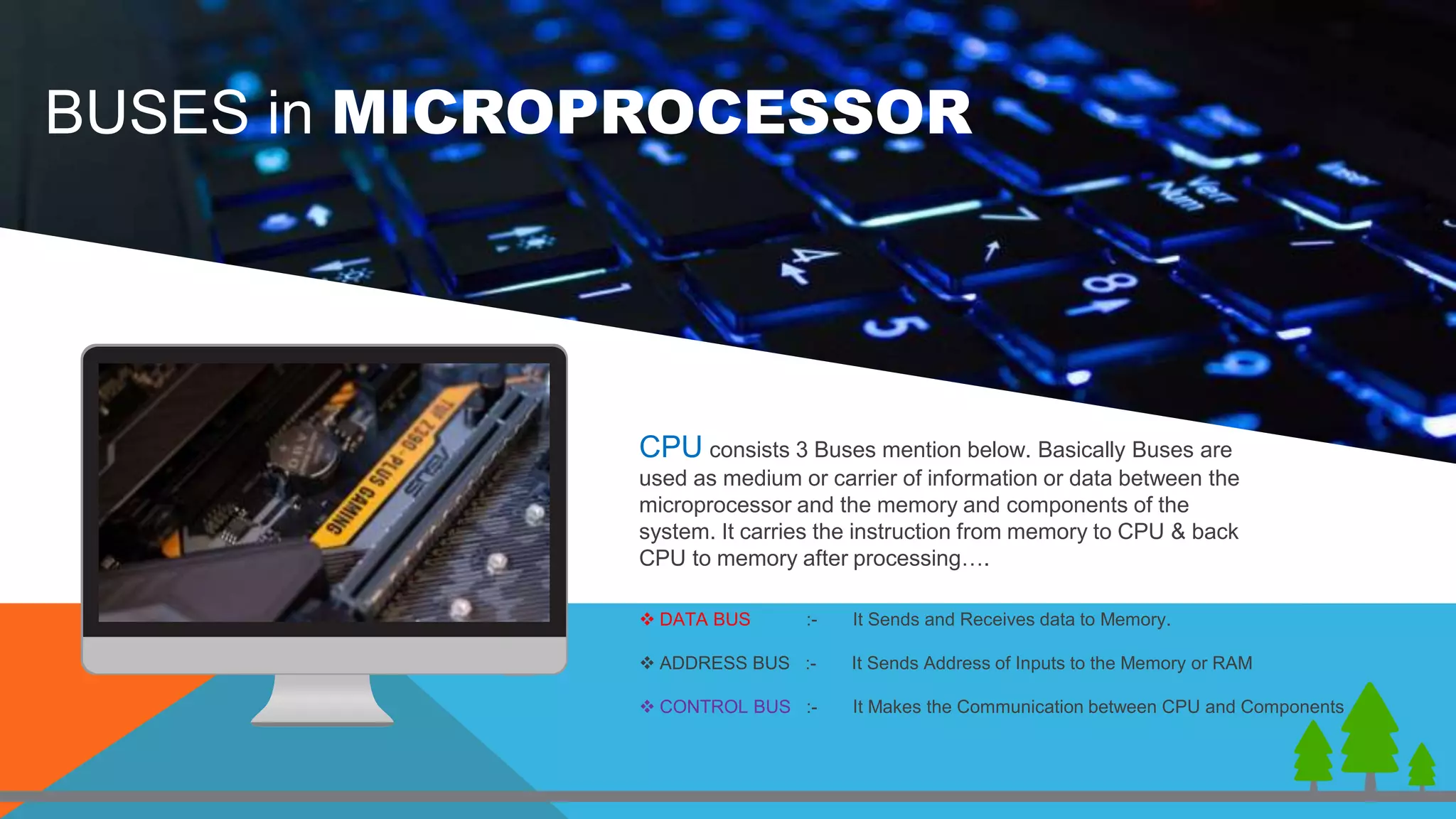 CPU consists 3 Buses mention below. Basically Buses are
used as medium or carrier of information or data between the
microprocessor and the memory and components of the
system. It carries the instruction from memory to CPU & back
CPU to memory after processing….
 DATA BUS :- It Sends and Receives data to Memory.
 ADDRESS BUS :- It Sends Address of Inputs to the Memory or RAM
 CONTROL BUS :- It Makes the Communication between CPU and Components
BUSES in MICROPROCESSOR
 