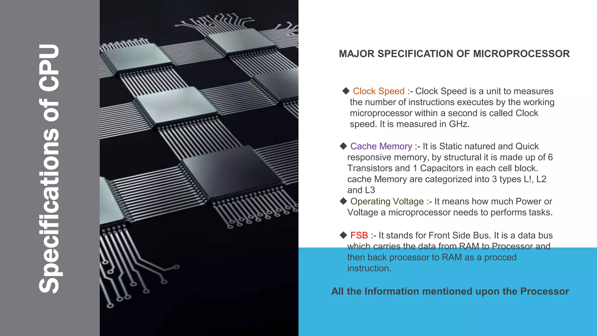 SpecificationsofCPU MAJOR SPECIFICATION OF MICROPROCESSOR
 Operating Voltage :- It means how much Power or
Voltage a microprocessor needs to performs tasks.
All the Information mentioned upon the Processor
 Cache Memory :- It is Static natured and Quick
responsive memory, by structural it is made up of 6
Transistors and 1 Capacitors in each cell block.
cache Memory are categorized into 3 types L!, L2
and L3
 Clock Speed :- Clock Speed is a unit to measures
the number of instructions executes by the working
microprocessor within a second is called Clock
speed. It is measured in GHz.
 FSB :- It stands for Front Side Bus. It is a data bus
which carries the data from RAM to Processor and
then back processor to RAM as a procced
instruction.
 