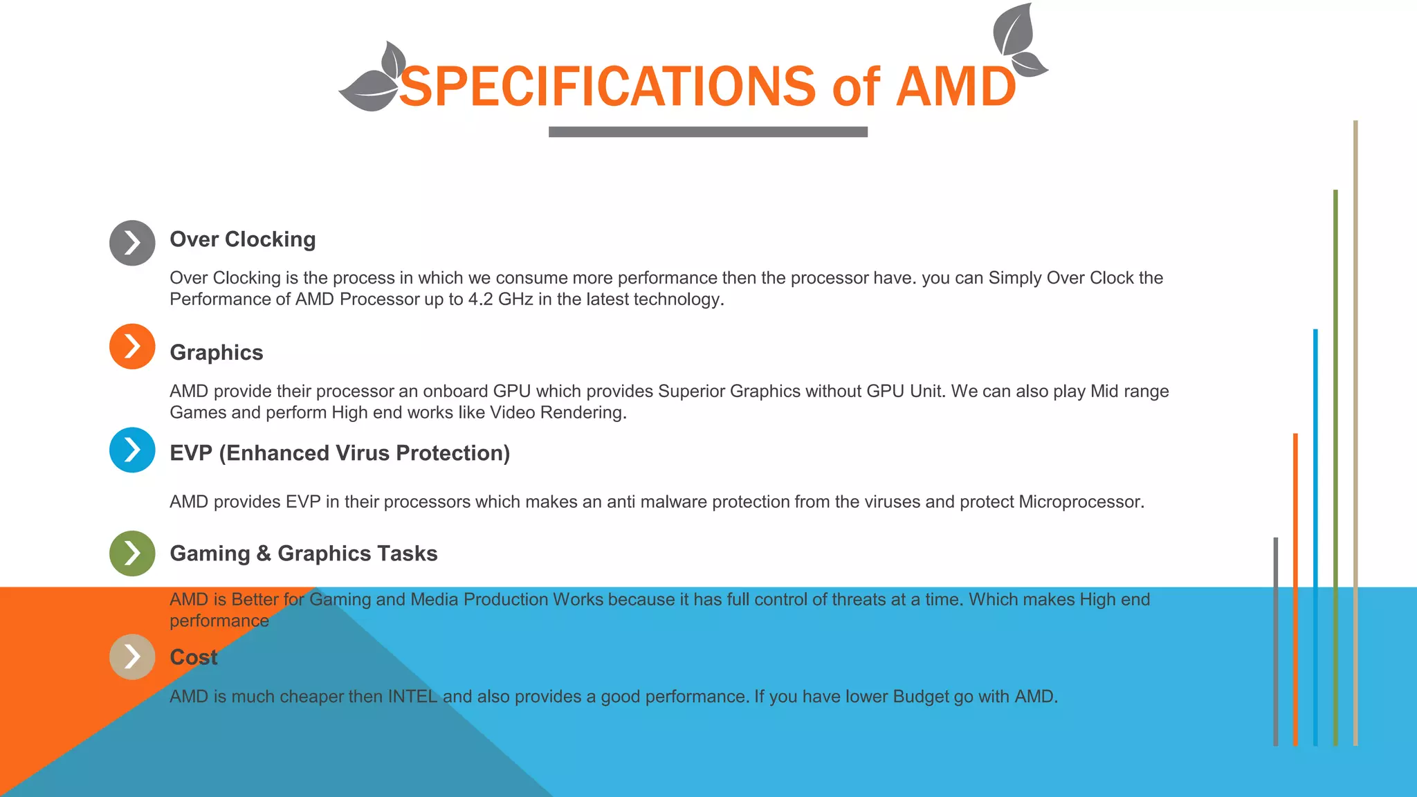SPECIFICATIONS of AMD
Over Clocking
Over Clocking is the process in which we consume more performance then the processor have. you can Simply Over Clock the
Performance of AMD Processor up to 4.2 GHz in the latest technology.
Graphics
AMD provide their processor an onboard GPU which provides Superior Graphics without GPU Unit. We can also play Mid range
Games and perform High end works like Video Rendering.
EVP (Enhanced Virus Protection)
AMD provides EVP in their processors which makes an anti malware protection from the viruses and protect Microprocessor.
Gaming & Graphics Tasks
AMD is Better for Gaming and Media Production Works because it has full control of threats at a time. Which makes High end
performance
Cost
AMD is much cheaper then INTEL and also provides a good performance. If you have lower Budget go with AMD.
 