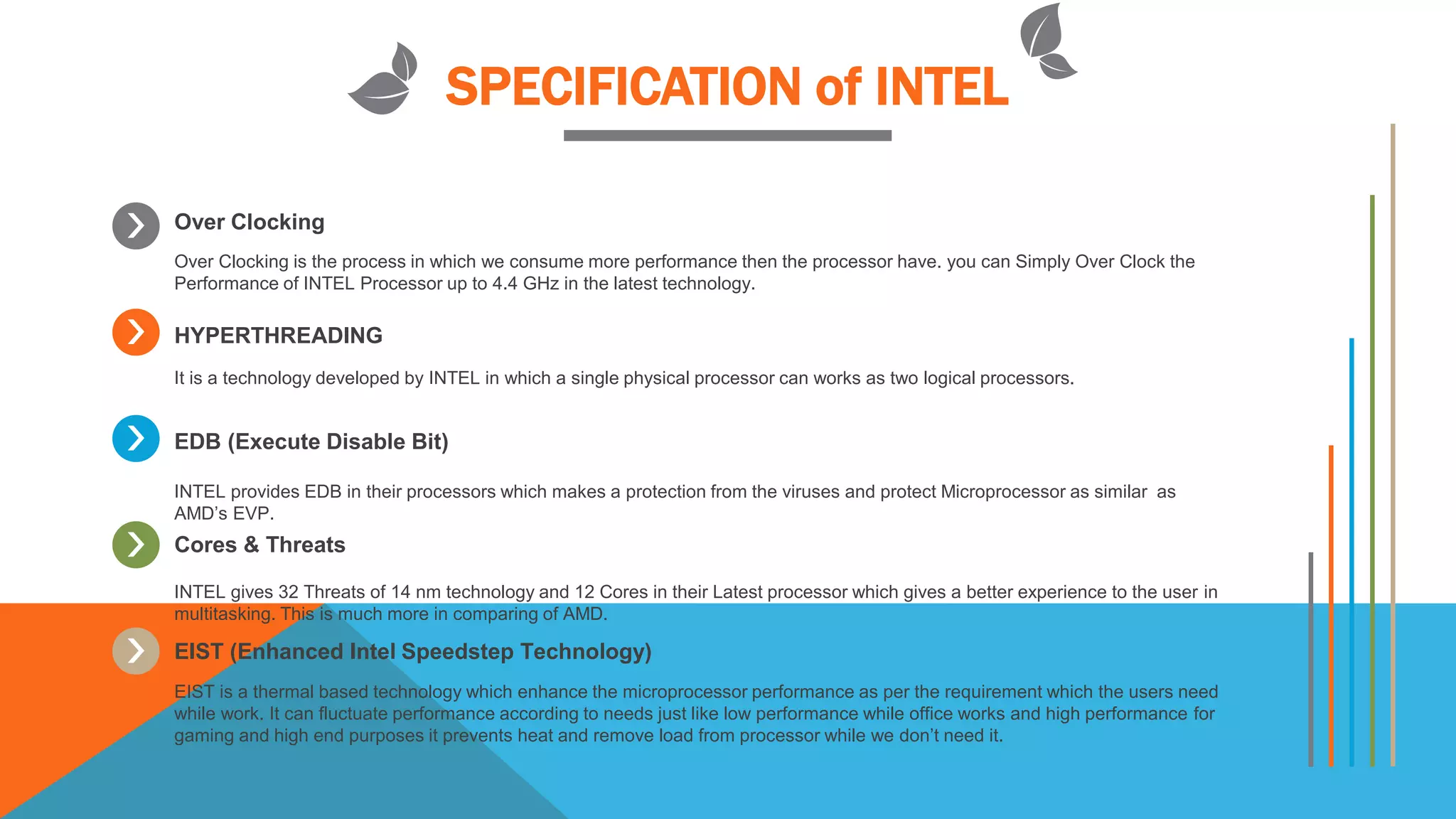 SPECIFICATION of INTEL
Over Clocking
Over Clocking is the process in which we consume more performance then the processor have. you can Simply Over Clock the
Performance of INTEL Processor up to 4.4 GHz in the latest technology.
HYPERTHREADING
It is a technology developed by INTEL in which a single physical processor can works as two logical processors.
EDB (Execute Disable Bit)
INTEL provides EDB in their processors which makes a protection from the viruses and protect Microprocessor as similar as
AMD’s EVP.
Cores & Threats
INTEL gives 32 Threats of 14 nm technology and 12 Cores in their Latest processor which gives a better experience to the user in
multitasking. This is much more in comparing of AMD.
EIST (Enhanced Intel Speedstep Technology)
EIST is a thermal based technology which enhance the microprocessor performance as per the requirement which the users need
while work. It can fluctuate performance according to needs just like low performance while office works and high performance for
gaming and high end purposes it prevents heat and remove load from processor while we don’t need it.
 
