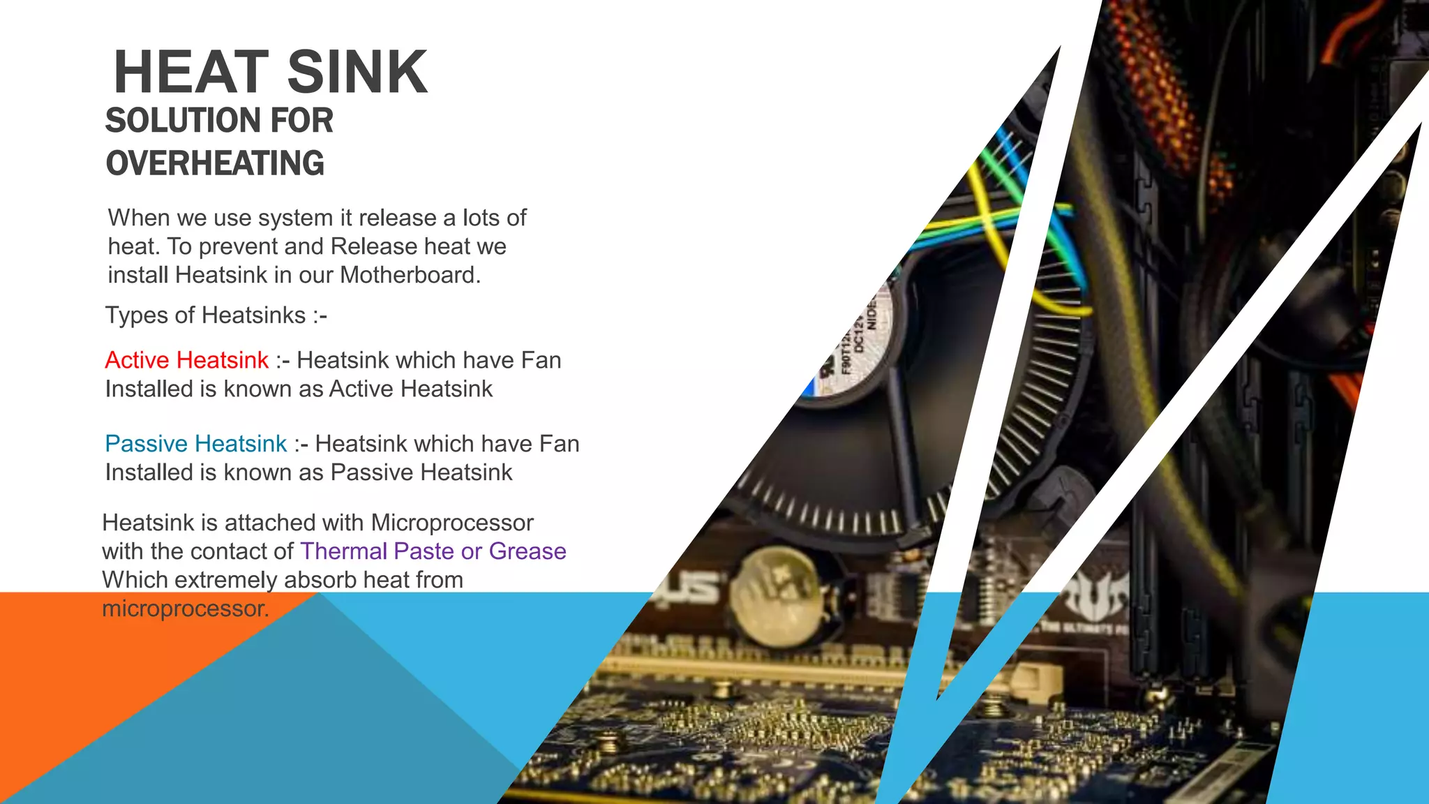 HEAT SINK
When we use system it release a lots of
heat. To prevent and Release heat we
install Heatsink in our Motherboard.
Types of Heatsinks :-
Active Heatsink :- Heatsink which have Fan
Installed is known as Active Heatsink
Heatsink is attached with Microprocessor
with the contact of Thermal Paste or Grease
Which extremely absorb heat from
microprocessor.
SOLUTION FOR
OVERHEATING
Passive Heatsink :- Heatsink which have Fan
Installed is known as Passive Heatsink
 