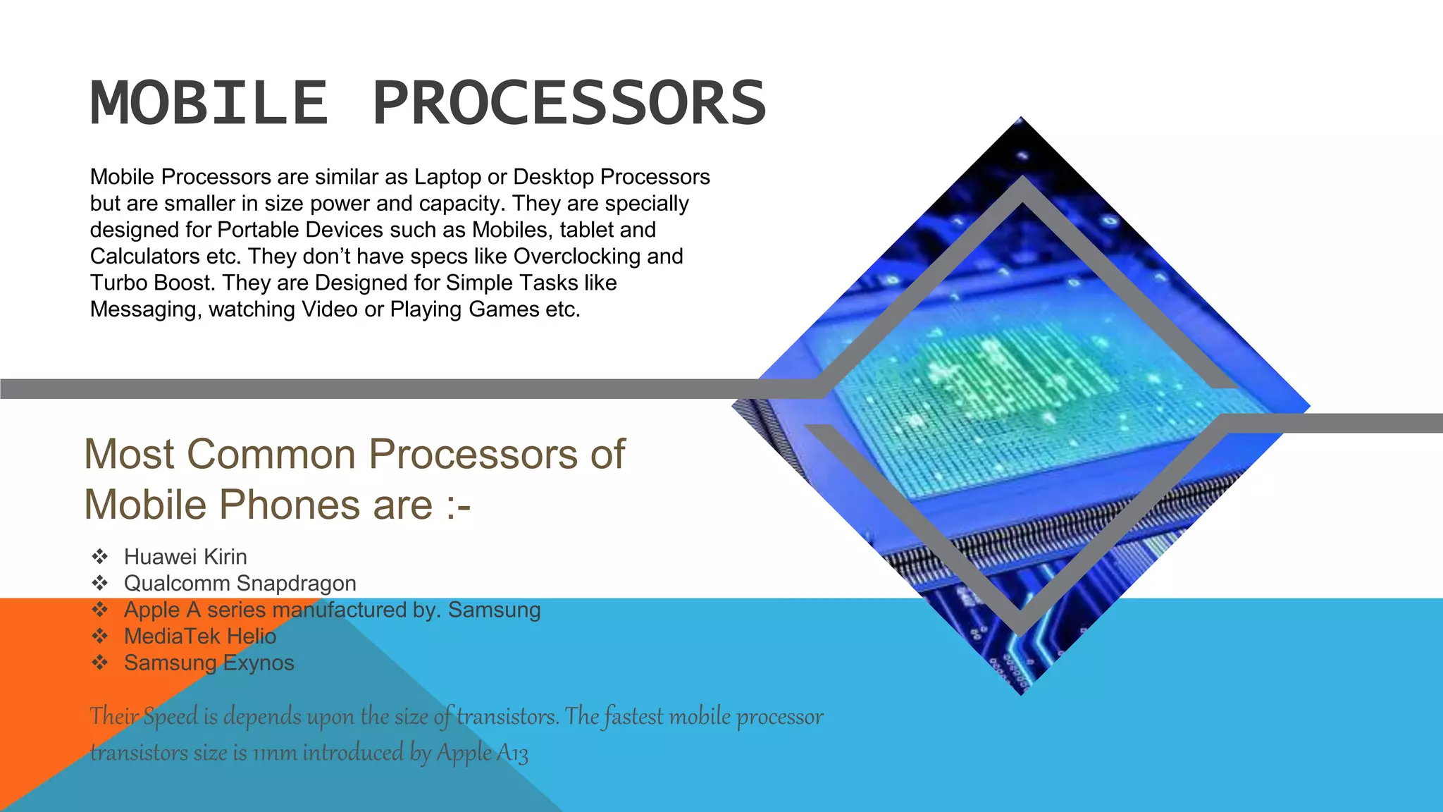 Huawei Kirin
 Qualcomm Snapdragon
 Apple A series manufactured by. Samsung
 MediaTek Helio
 Samsung Exynos
Most Common Processors of
Mobile Phones are :-
MOBILE PROCESSORS
Mobile Processors are similar as Laptop or Desktop Processors
but are smaller in size power and capacity. They are specially
designed for Portable Devices such as Mobiles, tablet and
Calculators etc. They don’t have specs like Overclocking and
Turbo Boost. They are Designed for Simple Tasks like
Messaging, watching Video or Playing Games etc.
Their Speed is depends upon the size of transistors. The fastest mobile processor
transistors size is 11nmintroduced by Apple A13
 