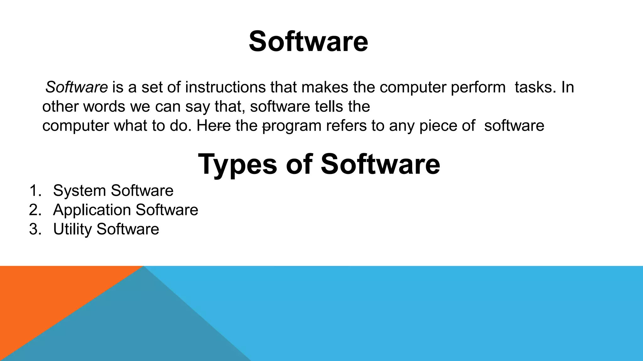 Software
Software is a set of instructions that makes the computer perform tasks. In
other words we can say that, software tells the
computer what to do. Here the program refers to any piece of software
Types of Software
1. System Software
2. Application Software
3. Utility Software
 
