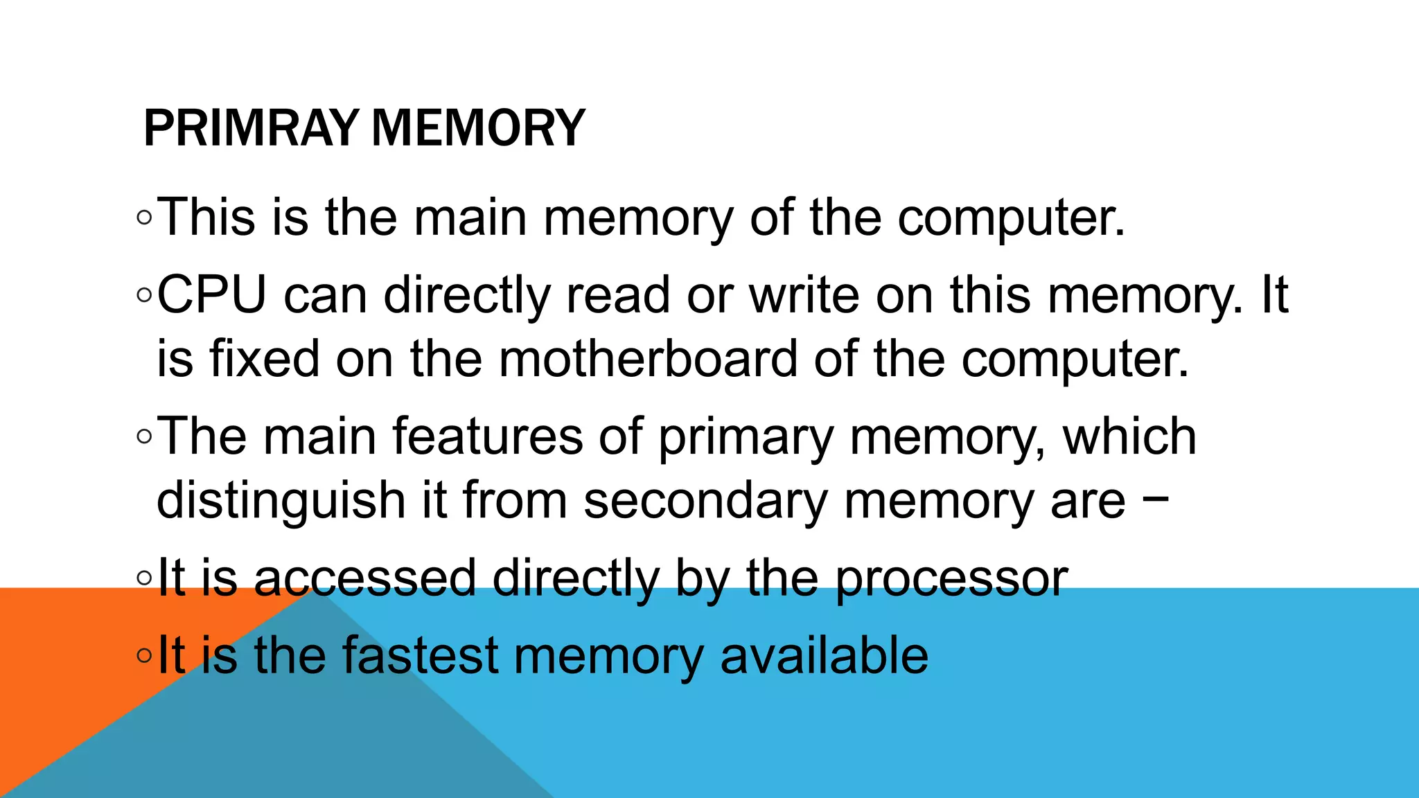 PRIMRAY MEMORY
◦This is the main memory of the computer.
◦CPU can directly read or write on this memory. It
is fixed on the motherboard of the computer.
◦The main features of primary memory, which
distinguish it from secondary memory are −
◦It is accessed directly by the processor
◦It is the fastest memory available
 