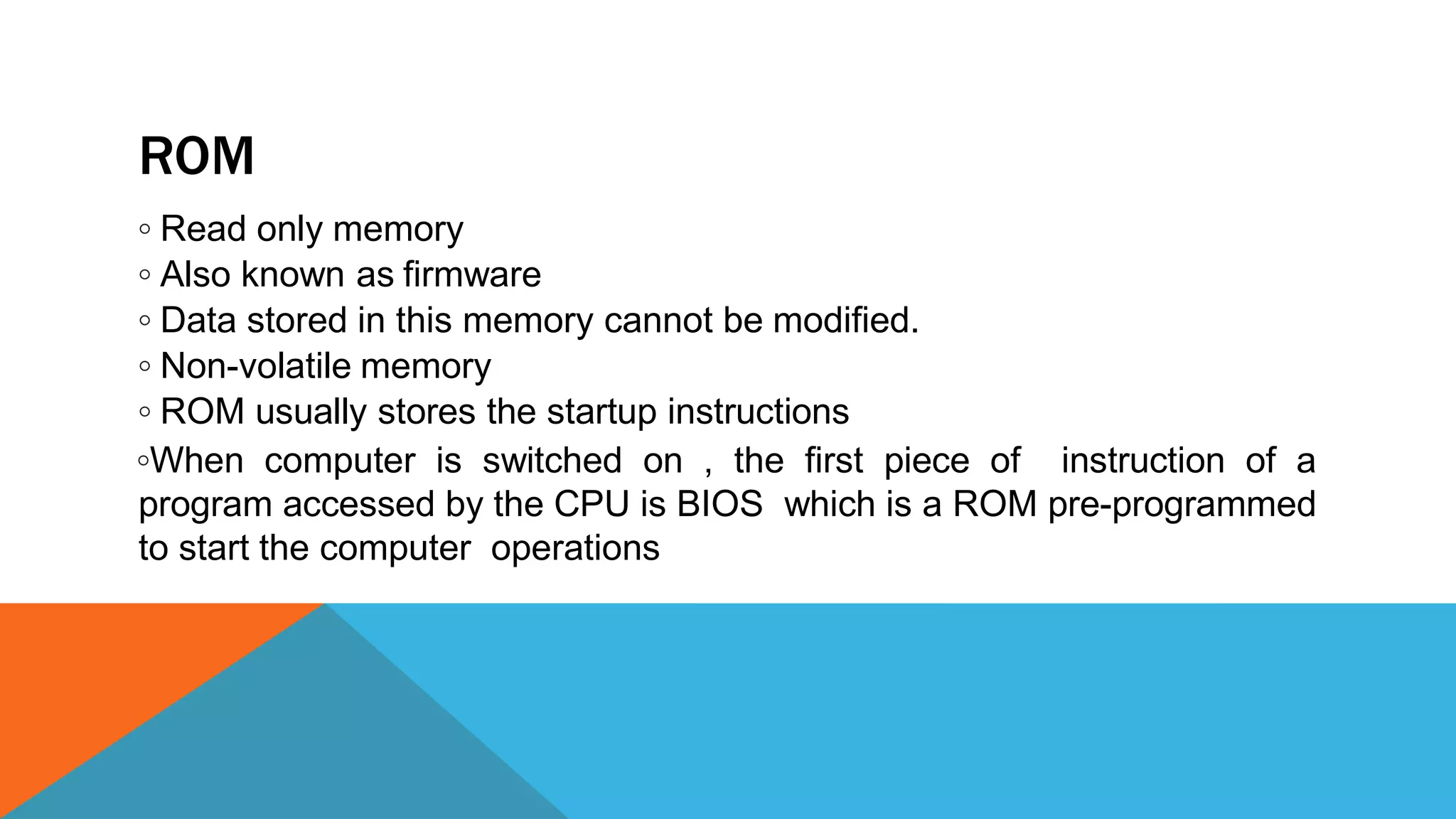 ROM
◦ Read only memory
◦ Also known as firmware
◦ Data stored in this memory cannot be modified.
◦ Non-volatile memory
◦ ROM usually stores the startup instructions
◦When computer is switched on , the first piece of instruction of a
program accessed by the CPU is BIOS which is a ROM pre-programmed
to start the computer operations
 