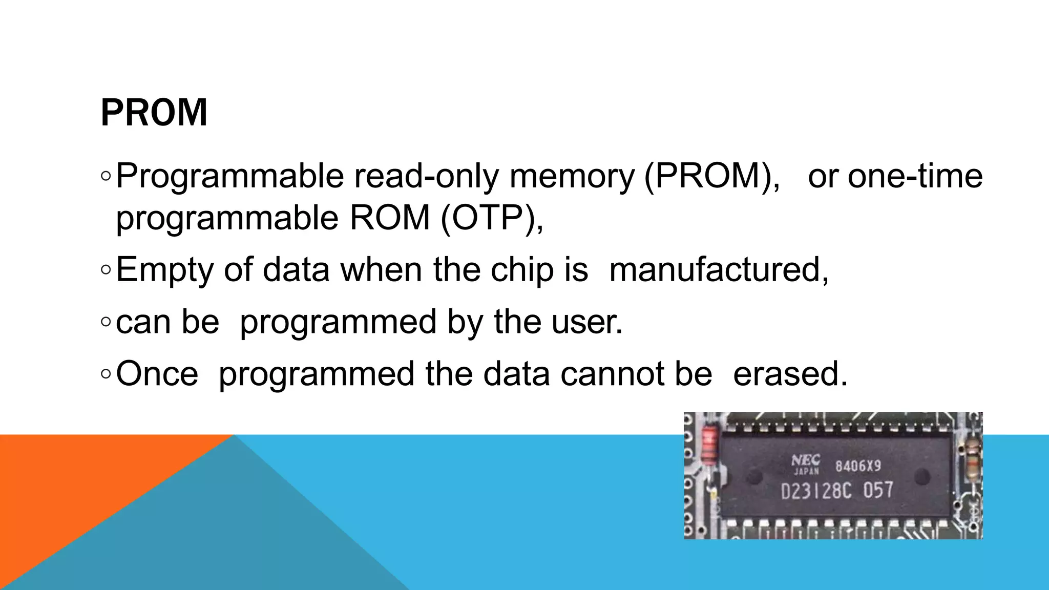 PROM
or one-time◦Programmable read-only memory (PROM),
programmable ROM (OTP),
◦Empty of data when the chip is manufactured,
◦can be programmed by the user.
◦Once programmed the data cannot be erased.
 