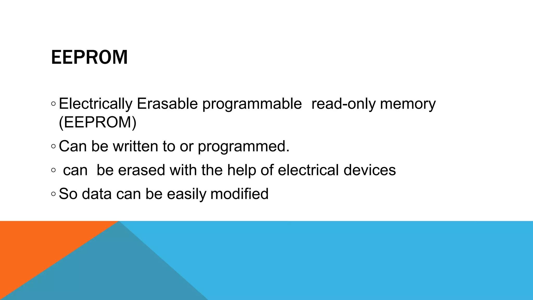 EEPROM
◦ Electrically Erasable programmable read-only memory
(EEPROM)
◦ Can be written to or programmed.
◦ can be erased with the help of electrical devices
◦ So data can be easily modified
 
