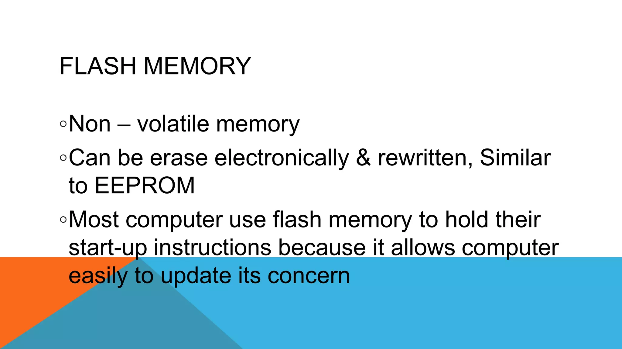 FLASH MEMORY
◦Non – volatile memory
◦Can be erase electronically & rewritten, Similar
to EEPROM
◦Most computer use flash memory to hold their
start-up instructions because it allows computer
easily to update its concern
 