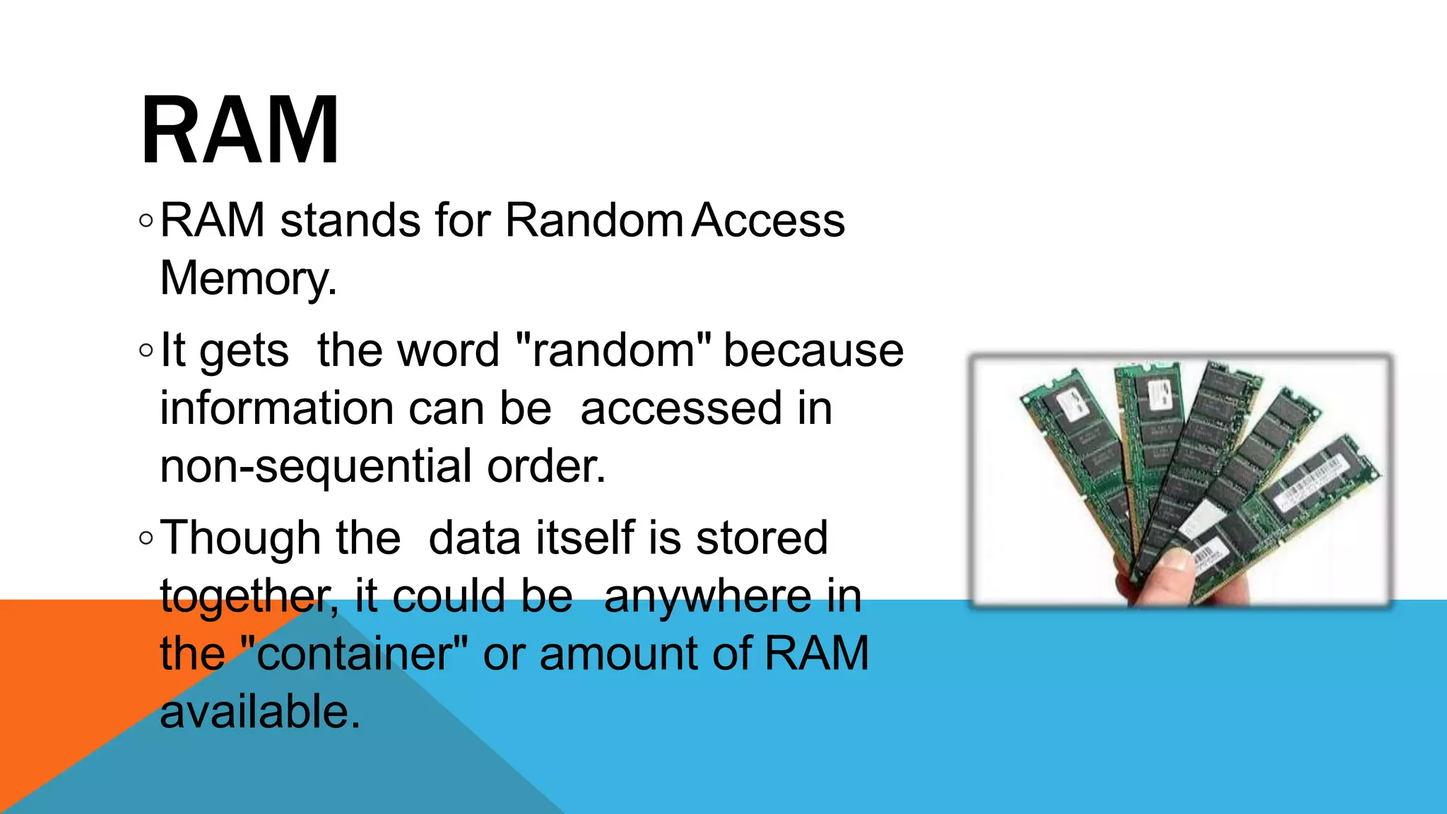 RAM
◦RAM stands for RandomAccess
Memory.
◦It gets the word "random" because
information can be accessed in
non-sequential order.
◦Though the data itself is stored
together, it could be anywhere in
the "container" or amount of RAM
available.
 
