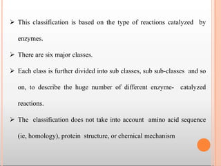  This classification is based on the type of reactions catalyzed by
enzymes.
 There are six major classes.
 Each class is further divided into sub classes, sub sub-classes and so
on, to describe the huge number of different enzyme- catalyzed
reactions.
 The classification does not take into account amino acid sequence
(ie, homology), protein structure, or chemical mechanism
 
