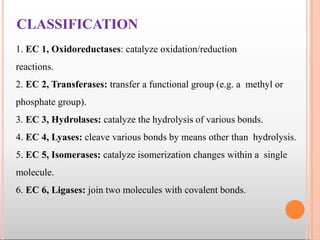 CLASSIFICATION
1. EC 1, Oxidoreductases: catalyze oxidation/reduction
reactions.
2. EC 2, Transferases: transfer a functional group (e.g. a methyl or
phosphate group).
3. EC 3, Hydrolases: catalyze the hydrolysis of various bonds.
4. EC 4, Lyases: cleave various bonds by means other than hydrolysis.
5. EC 5, Isomerases: catalyze isomerization changes within a single
molecule.
6. EC 6, Ligases: join two molecules with covalent bonds.
 
