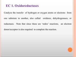 EC 1. Oxidoreductases
Catalyze the transfer of hydrogen or oxygen atoms or electrons from
one substrate to another, also called oxidases, dehydrogenases, or
reductases. Note that since these are ‘redox’ reactions, an electron
donor/acceptor is also required to complete the reaction.
 