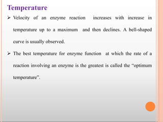Temperature
 Velocity of an enzyme reaction increases with increase in
temperature up to a maximum and then declines. A bell-shaped
curve is usually observed.
 The best temperature for enzyme function at which the rate of a
reaction involving an enzyme is the greatest is called the “optimum
temperature”.
 
