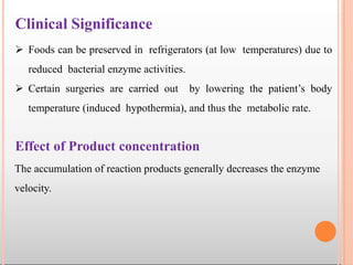 Effect of Product concentration
The accumulation of reaction products generally decreases the enzyme
velocity.
Clinical Significance
 Foods can be preserved in refrigerators (at low temperatures) due to
reduced bacterial enzyme activities.
 Certain surgeries are carried out by lowering the patient’s body
temperature (induced hypothermia), and thus the metabolic rate.
 