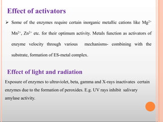 Effect of activators
 Some of the enzymes require certain inorganic metallic cations like Mg2+
Mn2+, Zn2+ etc. for their optimum activity. Metals function as activators of
enzyme velocity through various mechanisms- combining with the
substrate, formation of ES-metal complex.
Exposure of enzymes to ultraviolet, beta, gamma and X-rays inactivates certain
enzymes due to the formation of peroxides. E.g. UV rays inhibit salivary
amylase activity.
Effect of light and radiation
 