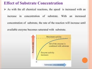Effect of Substrate Concentration
 As with the all chemical reactions, the speed is increased with an
increase in concentration of substrate. With an increased
concentration of substrate, the rate of the reaction will increase until
available enzyme becomes saturated with substrate.
 