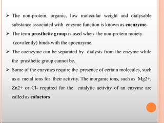  The non-protein, organic, Iow molecular weight and dialysable
substance associated with enzyme function is known as coenzyme.
 The term prosthetic group is used when the non-protein moiety
(covalently) binds with the apoenzyme.
 The coenzyme can be separated by dialysis from the enzyme while
the prosthetic group cannot be.
 Some of the enzymes require the presence of certain molecules, such
as a metal ions for their activity. The inorganic ions, such as Mg2+,
Zn2+ or Cl- required for the catalytic activity of an enzyme are
called as cofactors
 