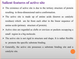 Salient features of active site
 The existence of active site is due to the tertiary structure of protein
resulting in three-dimensional native conformation.
 The active site is made up of amino acids (known as catalytic
residues) which are far from each other in the linear sequence of
amino acids (primary structure of protein).
 Active sites are regarded as clefts or crevices or pockets occupying a
small region in a big molecule.
 The active site is not rigid in structure and shape. It is rather flexible
to promote the specific substrate binding.
 Generally, the active site possesses a substrate binding site and a
catalytic site.
 