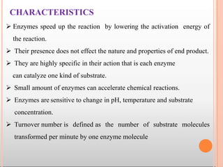 CHARACTERISTICS
 Enzymes speed up the reaction by lowering the activation energy of
the reaction.
 Their presence does not effect the nature and properties of end product.
 They are highly specific in their action that is each enzyme
can catalyze one kind of substrate.
 Small amount of enzymes can accelerate chemical reactions.
 Enzymes are sensitive to change in pH, temperature and substrate
concentration.
 Turnover number is defined as the number of substrate molecules
transformed per minute by one enzyme molecule
 