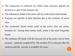  The coenzymes or cofactors on which some enzymes depend are
present as a part of the catalytic site.
 The substrate(s) binds at the active site by weak noncovalent bonds.
 Enzymes are specific in their function due to the existence of active
sites.
 The commonly found amino acids at the active sites are serine,
histidine etc. Among these amino acids, serine is the most frequently
found.
 The substrate [S] binds with the enzyme (E) at the active site to form
enzyme- substrate complex(ES). The product (P) is released after the
catalysis and the enzyme is available for reuse.
 