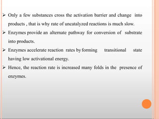  Only a few substances cross the activation barrier and change into
products , that is why rate of uncatalyzed reactions is much slow.
 Enzymes provide an alternate pathway for conversion of substrate
into products.
 Enzymes accelerate reaction rates byforming transitional state
having low activational energy.
 Hence, the reaction rate is increased many folds in the presence of
enzymes.
 