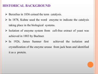 HISTORICAL BACKGROUND
 Berzelius in 1836 coined the term catalysis.
 In 1878, Kuhne used the word enzyme to indicate the catalysis
taking place in the biological systems.
 Isolation of enzyme system from cell-free extract of yeast was
achieved in 1883 by Buchner.
 In 1926, James Sumner first achieved the isolation and
crystallization of the enzyme urease from jack bean and identified
it as a protein.
 