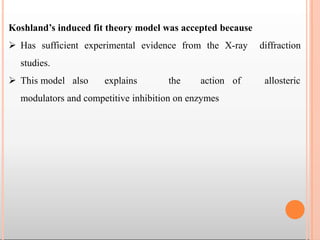 Koshland’s induced fit theory model was accepted because
 Has sufficient experimental evidence from the X-ray diffraction
studies.
 This model also explains the action of allosteric
modulators and competitive inhibition on enzymes
 