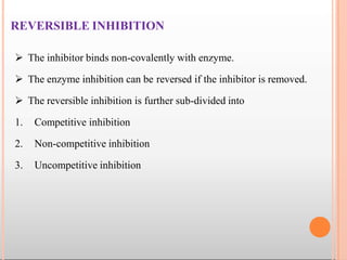 REVERSIBLE INHIBITION
 The inhibitor binds non-covalently with enzyme.
 The enzyme inhibition can be reversed if the inhibitor is removed.
 The reversible inhibition is further sub-divided into
1. Competitive inhibition
2. Non-competitive inhibition
3. Uncompetitive inhibition
 