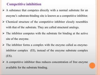 Competitive inhibition
 A substance that competes directly with a normal substrate for an
enzyme’s substrate-binding site is known as a competitive inhibitor.
 Chemical structure of the competitive inhibitor closely resembles
with that of the substrate. They are called structural analogs.
 The inhibitor competes with the substrate for binding at the active
site of the enzyme.
 The inhibitor forms a complex with the enzyme called as enzyme-
inhibitor complex (EI), instead of the enzyme substrate complex
(ES).
 A competitive inhibitor thus reduces concentration of free enzyme
available for the substrate binding.
 