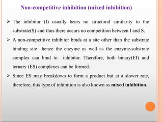 Non-competitive inhibition (mixed inhibition)
 The inhibitor (I) usually bears no structural similarity to the
substrate(S) and thus there occurs no competition between I and S.
 A non-competitive inhibitor binds at a site other than the substrate
binding site hence the enzyme as well as the enzyme-substrate
complex can bind to inhibitor. Therefore, both binary(EI) and
ternary (ES) complexes can be formed.
 Since ES may breakdown to form a product but at a slower rate,
therefore, this type of inhibition is also known as mixed inhibition.
 