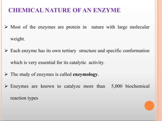 CHEMICAL NATURE OF AN ENZYME
 Most of the enzymes are protein in nature with large molecular
weight.
 Each enzyme has its own tertiary structure and specific conformation
which is very essential for its catalytic activity.
 The study of enzymes is called enzymology.
 Enzymes are known to catalyze more than 5,000 biochemical
reaction types
 