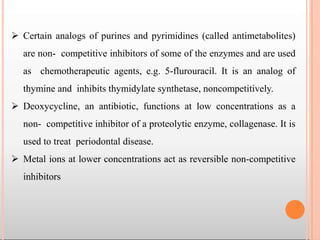  Certain analogs of purines and pyrimidines (called antimetabolites)
are non- competitive inhibitors of some of the enzymes and are used
as chemotherapeutic agents, e.g. 5-flurouracil. It is an analog of
thymine and inhibits thymidylate synthetase, noncompetitively.
 Deoxycycline, an antibiotic, functions at low concentrations as a
non- competitive inhibitor of a proteolytic enzyme, collagenase. It is
used to treat periodontal disease.
 Metal ions at lower concentrations act as reversible non-competitive
inhibitors
 