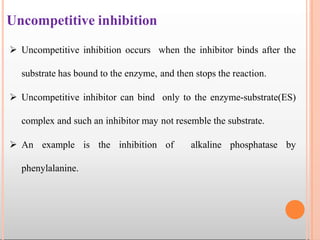 Uncompetitive inhibition
 Uncompetitive inhibition occurs when the inhibitor binds after the
substrate has bound to the enzyme, and then stops the reaction.
 Uncompetitive inhibitor can bind only to the enzyme-substrate(ES)
complex and such an inhibitor may not resemble the substrate.
 An example is the inhibition of alkaline phosphatase by
phenylalanine.
 