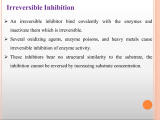 Irreversible Inhibition
 An irreversible inhibitor bind covalently with the enzymes and
inactivate them which is irreversible.
 Several oxidizing agents, enzyme poisons, and heavy metals cause
irreversible inhibition of enzyme activity.
 These inhibitors bear no structural similarity to the substrate, the
inhibition cannot be reversed by increasing substrate concentration.
 