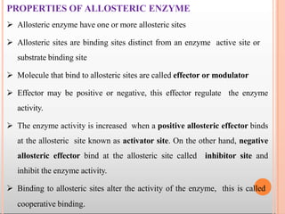 PROPERTIES OF ALLOSTERIC ENZYME
 Allosteric enzyme have one or more allosteric sites
 Allosteric sites are binding sites distinct from an enzyme active site or
substrate binding site
 Molecule that bind to allosteric sites are called effector or modulator
 Effector may be positive or negative, this effector regulate the enzyme
activity.
 The enzyme activity is increased when a positive allosteric effector binds
at the allosteric site known as activator site. On the other hand, negative
allosteric effector bind at the allosteric site called inhibitor site and
inhibit the enzyme activity.
 Binding to allosteric sites alter the activity of the enzyme, this is called
cooperative binding.
 