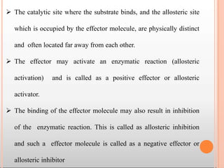  The catalytic site where the substrate binds, and the allosteric site
which is occupied by the effector molecule, are physically distinct
and often located far away from each other.
 The effector may activate an enzymatic reaction (allosteric
activation) and is called as a positive effector or allosteric
activator.
 The binding of the effector molecule may also result in inhibition
of the enzymatic reaction. This is called as allosteric inhibition
and such a effector molecule is called as a negative effector or
allosteric inhibitor
 