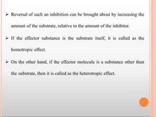  Reversal of such an inhibition can be brought about by increasing the
amount of the substrate, relative to the amount of the inhibitor.
 If the effector substance is the substrate itself, it is called as the
homotropic effect.
 On the other hand, if the effector molecule is a substance other than
the substrate, then it is called as the heterotropic effect.
 