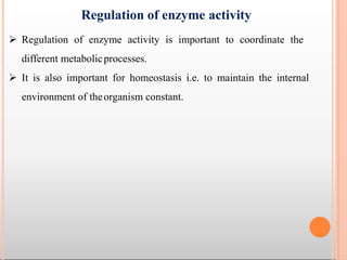 Regulation of enzyme activity
 Regulation of enzyme activity is important to coordinate the
different metabolicprocesses.
 It is also important for homeostasis i.e. to maintain the internal
environment of theorganism constant.
 