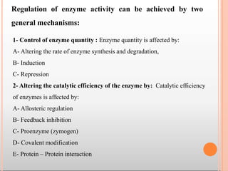 Regulation of enzyme activity can be achieved by two
general mechanisms:
1- Control of enzyme quantity : Enzyme quantity is affected by:
A- Altering the rate of enzyme synthesis and degradation,
B- Induction
C- Repression
2- Altering the catalytic efficiency of the enzyme by: Catalytic efficiency
of enzymes is affected by:
A- Allosteric regulation
B- Feedback inhibition
C- Proenzyme (zymogen)
D- Covalent modification
E- Protein – Protein interaction
 