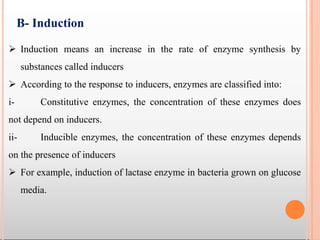  Induction means an increase in the rate of enzyme synthesis by
substances called inducers
 According to the response to inducers, enzymes are classified into:
i- Constitutive enzymes, the concentration of these enzymes does
not depend on inducers.
ii- Inducible enzymes, the concentration of these enzymes depends
on the presence of inducers
 For example, induction of lactase enzyme in bacteria grown on glucose
media.
B- Induction
 