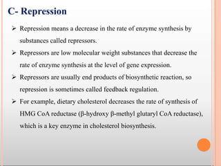  Repression means a decrease in the rate of enzyme synthesis by
substances called repressors.
 Repressors are low molecular weight substances that decrease the
rate of enzyme synthesis at the level of gene expression.
 Repressors are usually end products of biosynthetic reaction, so
repression is sometimes called feedback regulation.
 For example, dietary cholesterol decreases the rate of synthesis of
HMG CoA reductase (β-hydroxy β-methyl glutaryl CoA reductase),
which is a key enzyme in cholesterol biosynthesis.
C- Repression
 